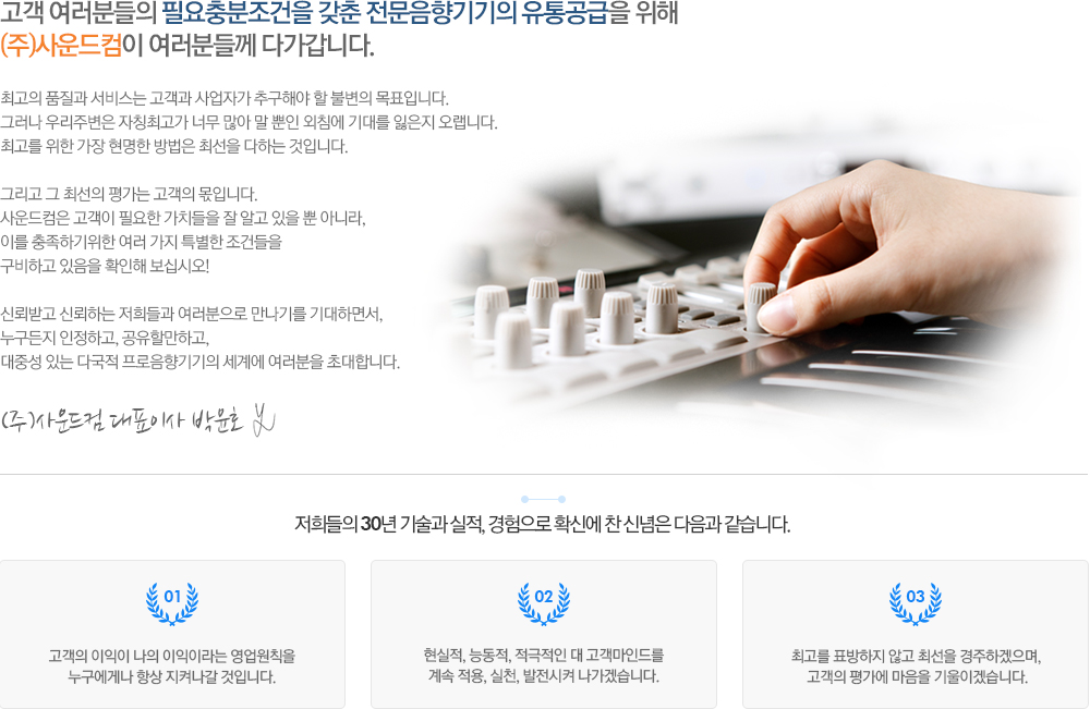 고객 여러분들의 필요충분조건을 갖춘 전문음향기기의 유통공급을 위해
(주)사운드컴이 여러분들께 다가갑니다. 최고의 품질과 서비스는 고객과 사업자가 추구해야 할 불변의 목표입니다. 
그러나 우리주변은 자칭최고가 너무 많아 말 뿐인 외침에 기대를 잃은지 오랩니다. 
최고를 위한 가장 현명한 방법은 최선을 다하는 것입니다. 

그리고 그 최선의 평가는 고객의 몫입니다. 
사운드컴은 고객이 필요한 가치들을 잘 알고 있을 뿐 아니라, 
이를 충족하기위한 여러 가지 특별한 조건들을
구비하고 있음을 확인해 보십시오!

신뢰받고 신뢰하는 저희들과 여러분으로 만나기를 기대하면서, 
누구든지 인정하고, 공유할만하고, 
대중성 있는 다국적 프로음향기기의 세계에 여러분을 초대합니다.

(주)사운드컴 대표이사 박윤호